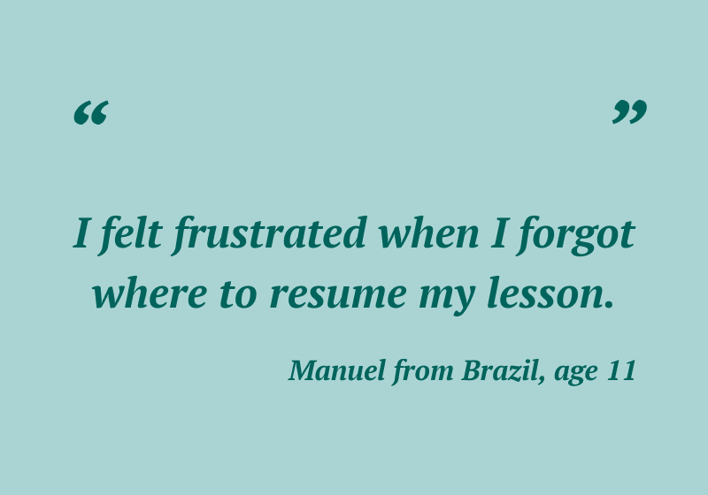 “I felt frustrated when I forgot where to resume my lesson.” — Manuel from Brazil, 11